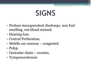 SIGNS
• Profuse mucopurulent discharge, non foul
smelling, not blood stained.
• Hearing loss.
• Central Perforation.
• Middle ear mucosa – congested.
• Polyp
• Ossicular chain – erosion.
• Tympanosclerosis
 