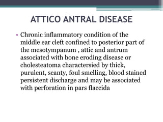 ATTICO ANTRAL DISEASE
• Chronic inflammatory condition of the
middle ear cleft confined to posterior part of
the mesotympanum , attic and antrum
associated with bone eroding disease or
cholesteatoma charactersied by thick,
purulent, scanty, foul smelling, blood stained
persistent discharge and may be associated
with perforation in pars flaccida
 