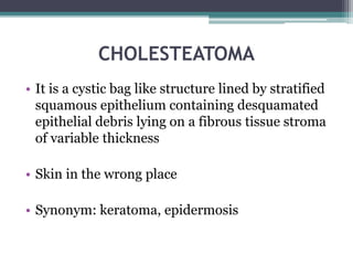 CHOLESTEATOMA
• It is a cystic bag like structure lined by stratified
squamous epithelium containing desquamated
epithelial debris lying on a fibrous tissue stroma
of variable thickness
• Skin in the wrong place
• Synonym: keratoma, epidermosis
 