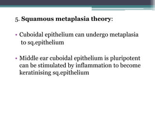 5. Squamous metaplasia theory:
• Cuboidal epithelium can undergo metaplasia
to sq.epithelium
• Middle ear cuboidal epithelium is pluripotent
can be stimulated by inflammation to become
keratinising sq.epithelium
 