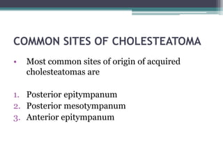COMMON SITES OF CHOLESTEATOMA
• Most common sites of origin of acquired
cholesteatomas are
1. Posterior epitympanum
2. Posterior mesotympanum
3. Anterior epitympanum
 