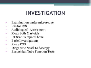 INVESTIGATION
• Examination under microscope
• Pus for C/S
• Audiological Assessment
• X-ray both Mastoids
• CT Scan Temporal bone
• Basic Investigations
• X-ray PNS
• Diagnostic Nasal Endoscopy
• Eustachian Tube Function Tests
 
