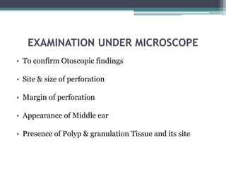 EXAMINATION UNDER MICROSCOPE
• To confirm Otoscopic findings
• Site & size of perforation
• Margin of perforation
• Appearance of Middle ear
• Presence of Polyp & granulation Tissue and its site
 