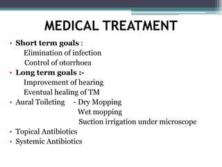 MEDICAL TREATMENT
• Short term goals :
Elimination of infection
Control of otorrhoea
• Long term goals :-
Improvement of hearing
Eventual healing of TM
• Aural Toileting - Dry Mopping
Wet mopping
Suction irrigation under microscope
• Topical Antibiotics
• Systemic Antibiotics
 