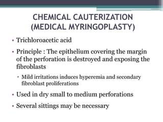 CHEMICAL CAUTERIZATION
(MEDICAL MYRINGOPLASTY)
• Trichloroacetic acid
• Principle : The epithelium covering the margin
of the perforation is destroyed and exposing the
fibroblasts
• Mild irritations induces hyperemia and secondary
fibroblast proliferations
• Used in dry small to medium perforations
• Several sittings may be necessary
 