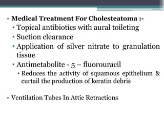 • Medical Treatment For Cholesteatoma :-
• Topical antibiotics with aural toileting
• Suction clearance
• Application of silver nitrate to granulation
tissue
• Antimetabolite - 5 – fluorouracil
• Reduces the activity of squamous epithelium &
curtail the production of keratin debris
• Ventilation Tubes In Attic Retractions
 