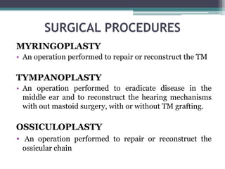 SURGICAL PROCEDURES
MYRINGOPLASTY
• An operation performed to repair or reconstruct the TM
TYMPANOPLASTY
• An operation performed to eradicate disease in the
middle ear and to reconstruct the hearing mechanisms
with out mastoid surgery, with or without TM grafting.
OSSICULOPLASTY
• An operation performed to repair or reconstruct the
ossicular chain
 