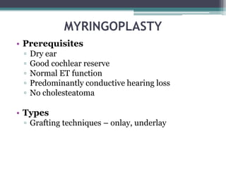 MYRINGOPLASTY
• Prerequisites
▫ Dry ear
▫ Good cochlear reserve
▫ Normal ET function
▫ Predominantly conductive hearing loss
▫ No cholesteatoma
• Types
▫ Grafting techniques – onlay, underlay
 