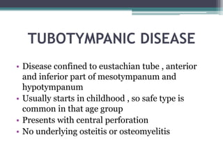 TUBOTYMPANIC DISEASE
• Disease confined to eustachian tube , anterior
and inferior part of mesotympanum and
hypotympanum
• Usually starts in childhood , so safe type is
common in that age group
• Presents with central perforation
• No underlying osteitis or osteomyelitis
 