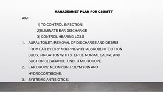 MANAGEMNET PLAN FOR CSOMTT
AIM:
1) TO CONTROL INFECTION
2)ELIMINATE EAR DISCHARGE
3) CONTROL HEARING LOSS
1. AURAL TOILET: REMOVAL OF DISCHARGE AND DEBRIS
FROM EAR BY DRY MOPPINGWITH ABSROBENT COTTON
BUDS, IRRIGATION WITH STERILE NORMAL SALINE AND
SUCTION CLEARANCE UNDER MICROCOPE.
2. EAR DROPS: NEOMYCIN, POLYMYCIN AND
HYDROCORTISONE.
3. SYSTEMIC ANTIBIOTICS.
 
