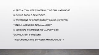4. PRECAUTION: KEEP WATER OUT OF EAR, HARD NOSE
BLOWING SHOULD BE AVOIDED.
5. TREATMENT OF CONTRIBUTORY CAUSE: INFECTED
TONSILS, ADENOIDS, NASAL ALLERGY.
6. SURGICAL TRETAMENT: AURAL POLYPS OR
GRANULATION IF PRESENT.
7.RECONSTRUCTIVE SURGERY: MYRINGOPLASTY.
 