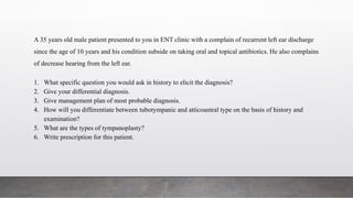 A 35 years old male patient presented to you in ENT clinic with a complain of recurrent left ear discharge
since the age of 10 years and his condition subside on taking oral and topical antibiotics. He also complains
of decrease hearing from the left ear.
1. What specific question you would ask in history to elicit the diagnosis?
2. Give your differential diagnosis.
3. Give management plan of most probable diagnosis.
4. How will you differentiate between tubotympanic and atticoantral type on the basis of history and
examination?
5. What are the types of tympanoplasty?
6. Write prescription for this patient.
 