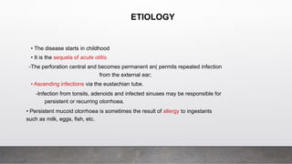 • The disease starts in childhood
• It is the sequela of acute otitis.
-The perforation central and becomes permanent an( permits repeated infection
from the external ear;
• Ascending infections via the eustachian tube.
-Infection from tonsils, adenoids and infected sinuses may be responsible for
persistent or recurring otorrhoea.
• Persistent mucoid otorrhoea is sometimes the result of allergy to ingestants
such as milk, eggs, fish, etc.
ETIOLOGY
 
