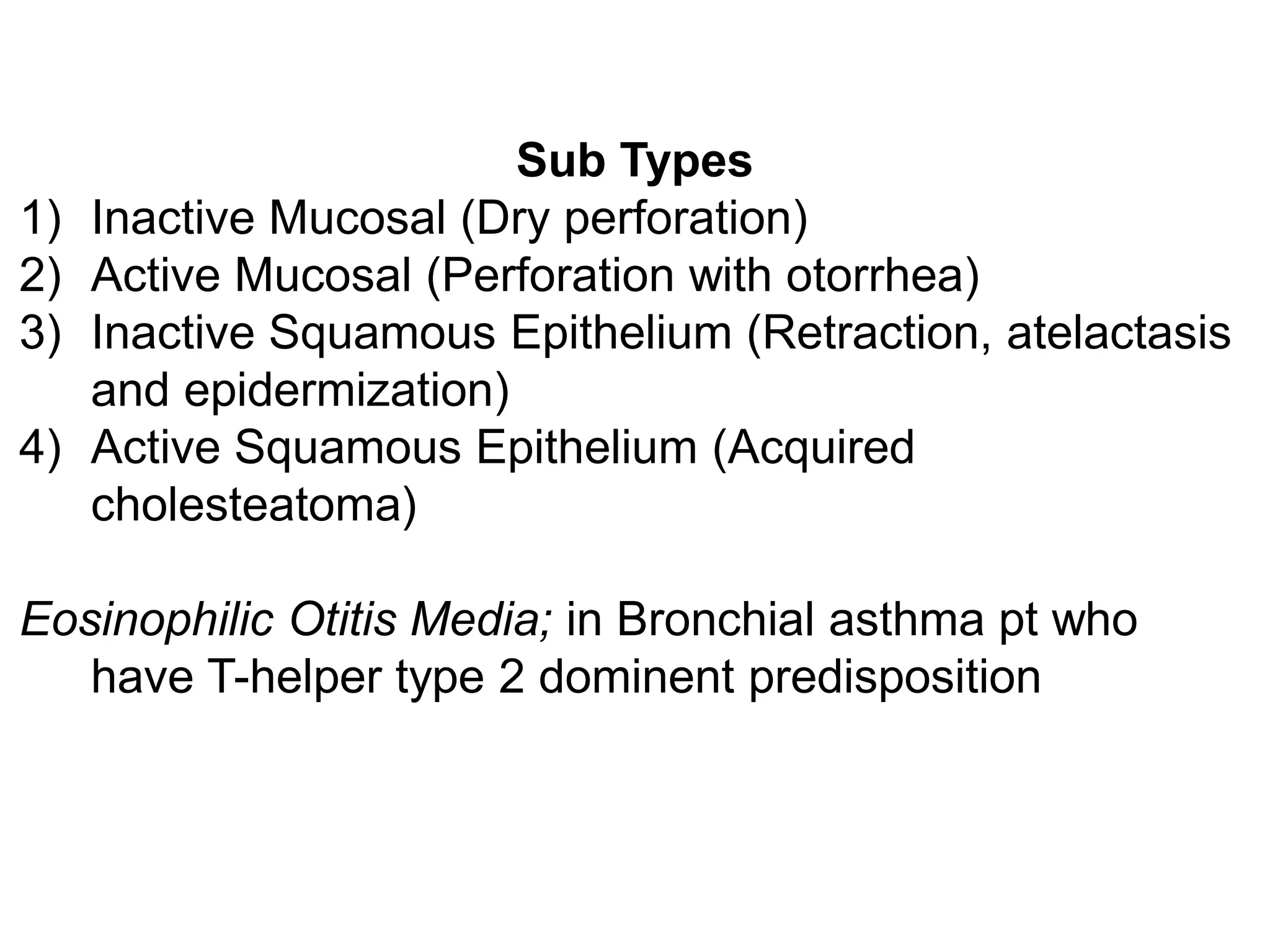 Sub Types
1) Inactive Mucosal (Dry perforation)
2) Active Mucosal (Perforation with otorrhea)
3) Inactive Squamous Epithelium (Retraction, atelactasis
and epidermization)
4) Active Squamous Epithelium (Acquired
cholesteatoma)
Eosinophilic Otitis Media; in Bronchial asthma pt who
have T-helper type 2 dominent predisposition