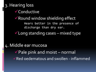 3. Hearing loss
     Conductive
     Round window shielding effect
          Hears better in the presence of
          discharge than dry ear.
     Long standing cases – mixed type

4. Middle ear mucosa
     Pale pink and moist – normal
    Red oedematous and swollen - inflammed
 