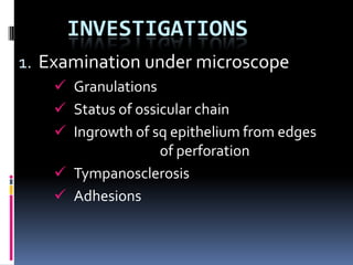 INVESTIGATIONS
1. Examination under microscope
     Granulations
     Status of ossicular chain
     Ingrowth of sq epithelium from edges
                    of perforation
     Tympanosclerosis
     Adhesions
 
