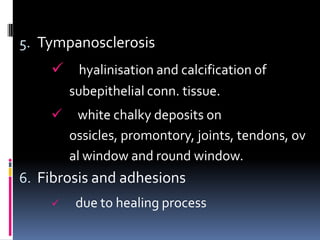 5. Tympanosclerosis
     hyalinisation and calcification of
        subepithelial conn. tissue.
        white chalky deposits on
        ossicles, promontory, joints, tendons, ov
        al window and round window.
6. Fibrosis and adhesions
        due to healing process
 