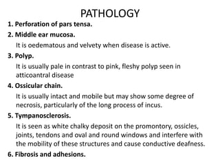 PATHOLOGY
1. Perforation of pars tensa.
2. Middle ear mucosa.
It is oedematous and velvety when disease is active.
3. Polyp.
It is usually pale in contrast to pink, fleshy polyp seen in
atticoantral disease
4. Ossicular chain.
It is usually intact and mobile but may show some degree of
necrosis, particularly of the long process of incus.
5. Tympanosclerosis.
It is seen as white chalky deposit on the promontory, ossicles,
joints, tendons and oval and round windows and interfere with
the mobility of these structures and cause conductive deafness.
6. Fibrosis and adhesions.
 