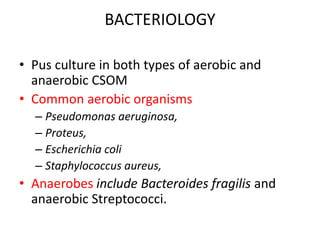 BACTERIOLOGY
• Pus culture in both types of aerobic and
anaerobic CSOM
• Common aerobic organisms
– Pseudomonas aeruginosa,
– Proteus,
– Escherichia coli
– Staphylococcus aureus,
• Anaerobes include Bacteroides fragilis and
anaerobic Streptococci.
 