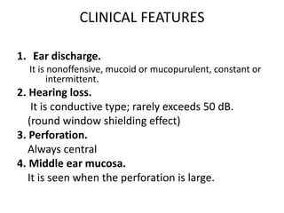 CLINICAL FEATURES
1. Ear discharge.
It is nonoffensive, mucoid or mucopurulent, constant or
intermittent.
2. Hearing loss.
It is conductive type; rarely exceeds 50 dB.
(round window shielding effect)
3. Perforation.
Always central
4. Middle ear mucosa.
It is seen when the perforation is large.
 