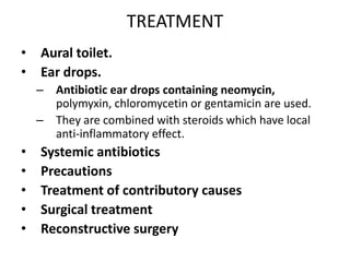 TREATMENT
• Aural toilet.
• Ear drops.
– Antibiotic ear drops containing neomycin,
polymyxin, chloromycetin or gentamicin are used.
– They are combined with steroids which have local
anti-inflammatory effect.
• Systemic antibiotics
• Precautions
• Treatment of contributory causes
• Surgical treatment
• Reconstructive surgery
 