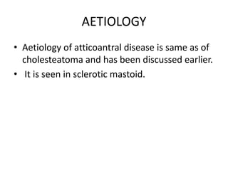 AETIOLOGY
• Aetiology of atticoantral disease is same as of
cholesteatoma and has been discussed earlier.
• It is seen in sclerotic mastoid.
 