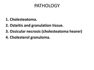PATHOLOGY
1. Cholesteatoma.
2. Osteitis and granulation tissue.
3. Ossicular necrosis (cholesteatoma hearer)
4. Cholesterol granuloma.
 