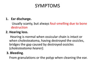 SYMPTOMS
1. Ear discharge.
Usually scanty, but always foul-smelling due to bone
destruction
2. Hearing loss.
Hearing is normal when ossicular chain is intact or
when cholesteatoma, having destroyed the ossicles,
bridges the gap caused by destroyed ossicles
(cholesteatoma hearer).
3. Bleeding.
From granulations or the polyp when cleaning the ear.
 