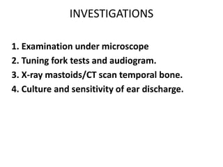 INVESTIGATIONS
1. Examination under microscope
2. Tuning fork tests and audiogram.
3. X-ray mastoids/CT scan temporal bone.
4. Culture and sensitivity of ear discharge.
 