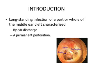 INTRODUCTION
• Long-standing infection of a part or whole of
the middle ear cleft characterized
– By ear discharge
– A permanent perforation.
 
