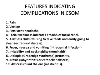 FEATURES INDICATING
COMPLICATIONS IN CSOM
1. Pain
2. Vertigo
3. Persistent headache.
4. Facial weakness indicates erosion of facial canal.
5. A listless child refusing to take feeds and easily going to
sleep (extradural abscess).
6. Fever, nausea and vomiting (intracranial infection).
7. Irritability and neck rigidity (meningitis).
8. Diplopia (Gradenigo syndrome) petrositis.
9. Ataxia (labyrinthitis or cerebellar abscess).
10. Abscess round the ear (mastoiditis).
 