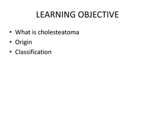 LEARNING OBJECTIVE
• What is cholesteatoma
• Origin
• Classification
 