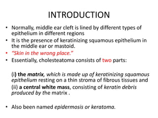 INTRODUCTION
• Normally, middle ear cleft is lined by different types of
epithelium in different regions
• It is the presence of keratinizing squamous epithelium in
the middle ear or mastoid.
• “Skin in the wrong place.”
• Essentially, cholesteatoma consists of two parts:
(i) the matrix, which is made up of keratinizing squamous
epithelium resting on a thin stroma of fibrous tissues and
(ii) a central white mass, consisting of keratin debris
produced by the matrix .
• Also been named epidermosis or keratoma.
 