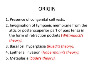 ORIGIN
1. Presence of congenital cell rests.
2. Invagination of tympanic membrane from the
attic or posterosuperior part of pars tensa in
the form of retraction pockets (Wittmaack’s
theory).
3. Basal cell hyperplasia (Ruedi’s theory).
4. Epithelial invasion (Habermann’s theory).
5. Metaplasia (Sade’s theory).
 