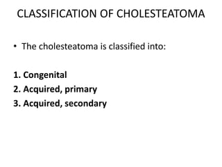 CLASSIFICATION OF CHOLESTEATOMA
• The cholesteatoma is classified into:
1. Congenital
2. Acquired, primary
3. Acquired, secondary
 