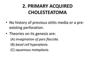 2. PRIMARY ACQUIRED
CHOLESTEATOMA
• No history of previous otitis media or a pre-
existing perforation.
• Theories on its genesis are:
(A) invagination of pars flaccida.
(B) basal cell hyperplasia.
(C) squamous metaplasia.
 