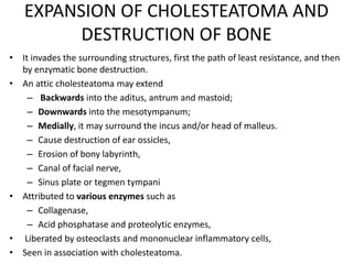 EXPANSION OF CHOLESTEATOMA AND
DESTRUCTION OF BONE
• It invades the surrounding structures, first the path of least resistance, and then
by enzymatic bone destruction.
• An attic cholesteatoma may extend
– Backwards into the aditus, antrum and mastoid;
– Downwards into the mesotympanum;
– Medially, it may surround the incus and/or head of malleus.
– Cause destruction of ear ossicles,
– Erosion of bony labyrinth,
– Canal of facial nerve,
– Sinus plate or tegmen tympani
• Attributed to various enzymes such as
– Collagenase,
– Acid phosphatase and proteolytic enzymes,
• Liberated by osteoclasts and mononuclear inflammatory cells,
• Seen in association with cholesteatoma.
 