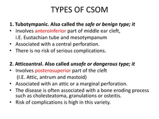 TYPES OF CSOM
1. Tubotympanic. Also called the safe or benign type; it
• Involves anteroinferior part of middle ear cleft,
i.E. Eustachian tube and mesotympanum
• Associated with a central perforation.
• There is no risk of serious complications.
2. Atticoantral. Also called unsafe or dangerous type; it
• Involves posterosuperior part of the cleft
(I.E. Attic, antrum and mastoid)
• Associated with an attic or a marginal perforation.
• The disease is often associated with a bone eroding process
such as cholesteatoma, granulations or osteitis.
• Risk of complications is high in this variety.
 