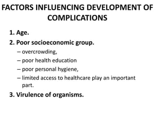 FACTORS INFLUENCING DEVELOPMENT OF
COMPLICATIONS
1. Age.
2. Poor socioeconomic group.
– overcrowding,
– poor health education
– poor personal hygiene,
– limited access to healthcare play an important
part.
3. Virulence of organisms.
 