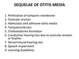 SEQUELAE OF OTITIS MEDIA
1. Perforation of tympanic membrane
2. Ossicular erosion
3. Atelectasis and adhesive otitis media
4. Tympanosclerosis
5. Cholesteatoma formation
6. Conductive hearing loss due to ossicular erosion
or fixation
7. Sensorineural hearing loss
8. Speech impairment
9. Learning disabilities
 