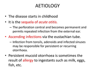 AETIOLOGY
• The disease starts in childhood
• It is the sequela of acute otitis.
– The perforation central and becomes permanent and
permits repeated infection from the external ear.
• Ascending infections via the eustachian tube.
– Infection from tonsils, adenoids and infected sinuses
may be responsible for persistent or recurring
otorrhoea.
• Persistent mucoid otorrhoea is sometimes the
result of allergy to ingestants such as milk, eggs,
fish, etc.
 