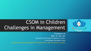 CSOM in Children
Challenges in Management
Prahlada N.B
MBBS, MS, MBA, MHA
Karnataka ENT Hospital & Research Center,
Chitradurga, Karnataka, India
Oration delivered during SAARC ENT Congress 2014, Held at Colombo, Srilanka
 