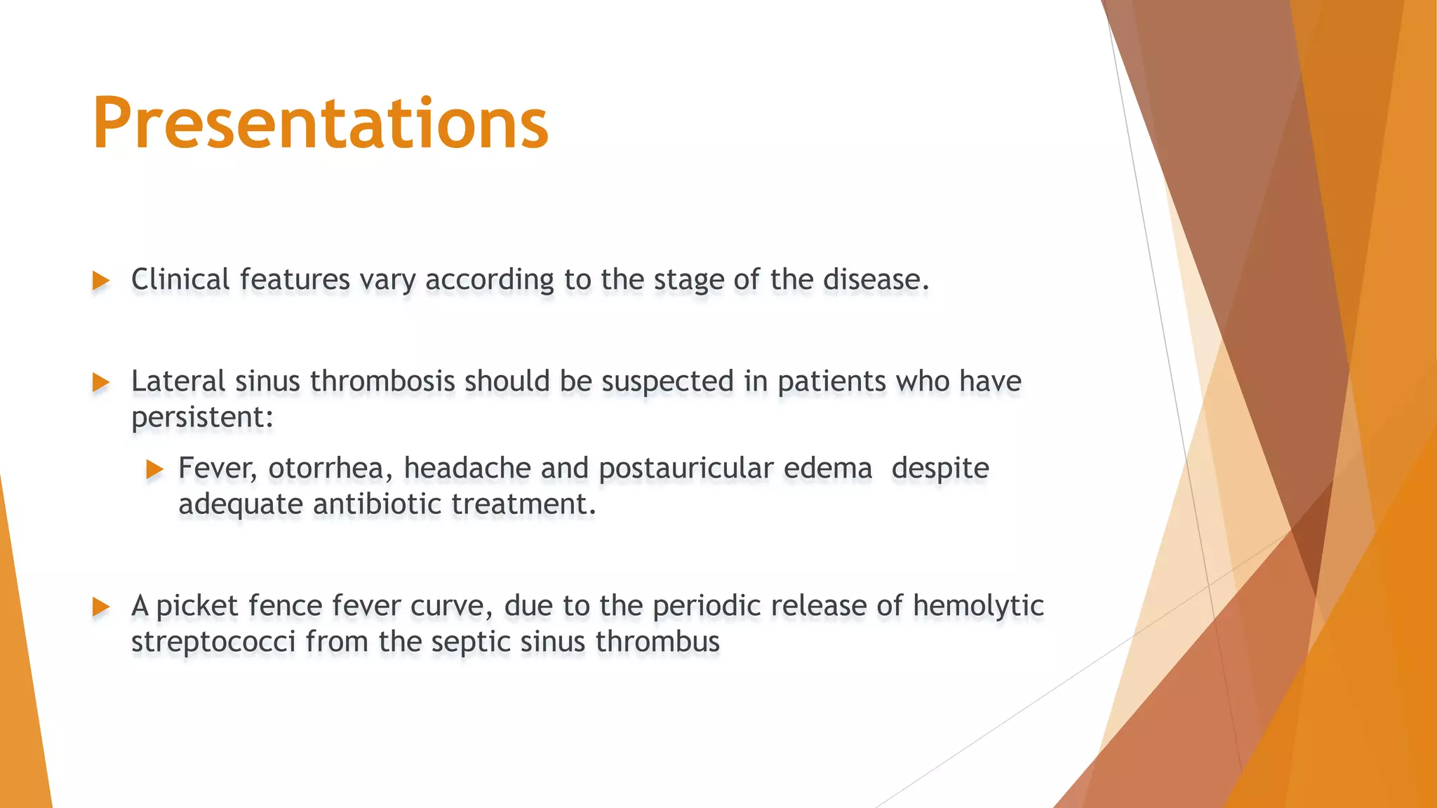 Presentations
 Clinical features vary according to the stage of the disease.
 Lateral sinus thrombosis should be suspected in patients who have
persistent:
 Fever, otorrhea, headache and postauricular edema despite
adequate antibiotic treatment.
 A picket fence fever curve, due to the periodic release of hemolytic
streptococci from the septic sinus thrombus
 