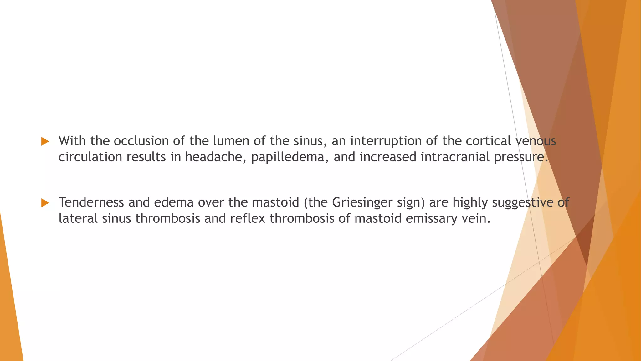  With the occlusion of the lumen of the sinus, an interruption of the cortical venous
circulation results in headache, papilledema, and increased intracranial pressure.
 Tenderness and edema over the mastoid (the Griesinger sign) are highly suggestive of
lateral sinus thrombosis and reflex thrombosis of mastoid emissary vein.
 