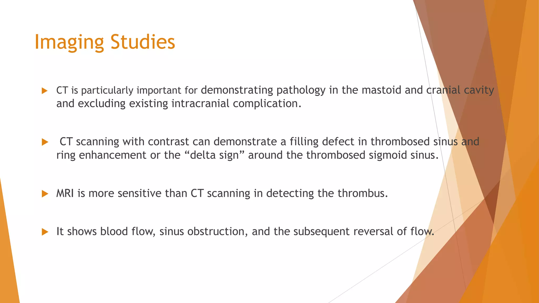Imaging Studies
 CT is particularly important for demonstrating pathology in the mastoid and cranial cavity
and excluding existing intracranial complication.
 CT scanning with contrast can demonstrate a filling defect in thrombosed sinus and
ring enhancement or the “delta sign” around the thrombosed sigmoid sinus.
 MRI is more sensitive than CT scanning in detecting the thrombus.
 It shows blood flow, sinus obstruction, and the subsequent reversal of flow.
 