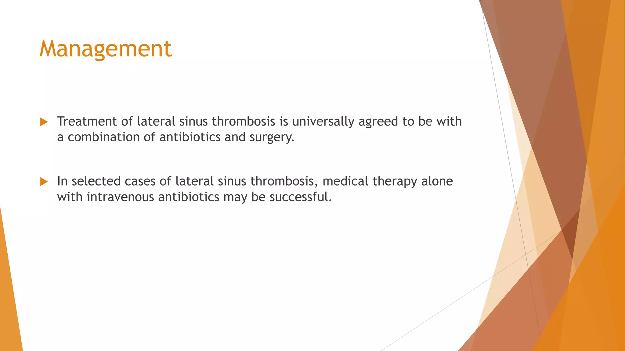 Management
 Treatment of lateral sinus thrombosis is universally agreed to be with
a combination of antibiotics and surgery.
 In selected cases of lateral sinus thrombosis, medical therapy alone
with intravenous antibiotics may be successful.
 