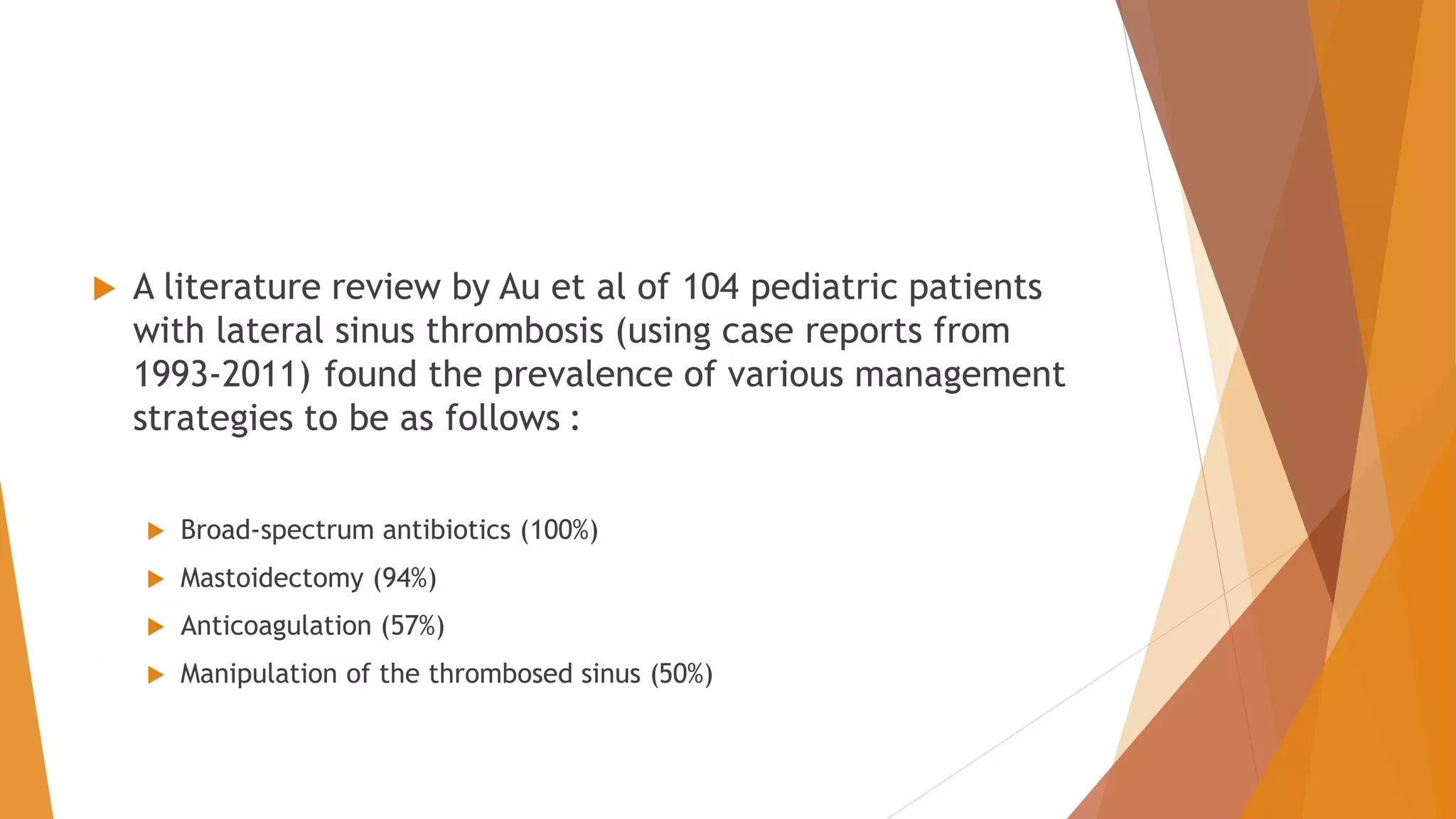  A literature review by Au et al of 104 pediatric patients
with lateral sinus thrombosis (using case reports from
1993-2011) found the prevalence of various management
strategies to be as follows :
 Broad-spectrum antibiotics (100%)
 Mastoidectomy (94%)
 Anticoagulation (57%)
 Manipulation of the thrombosed sinus (50%)
 