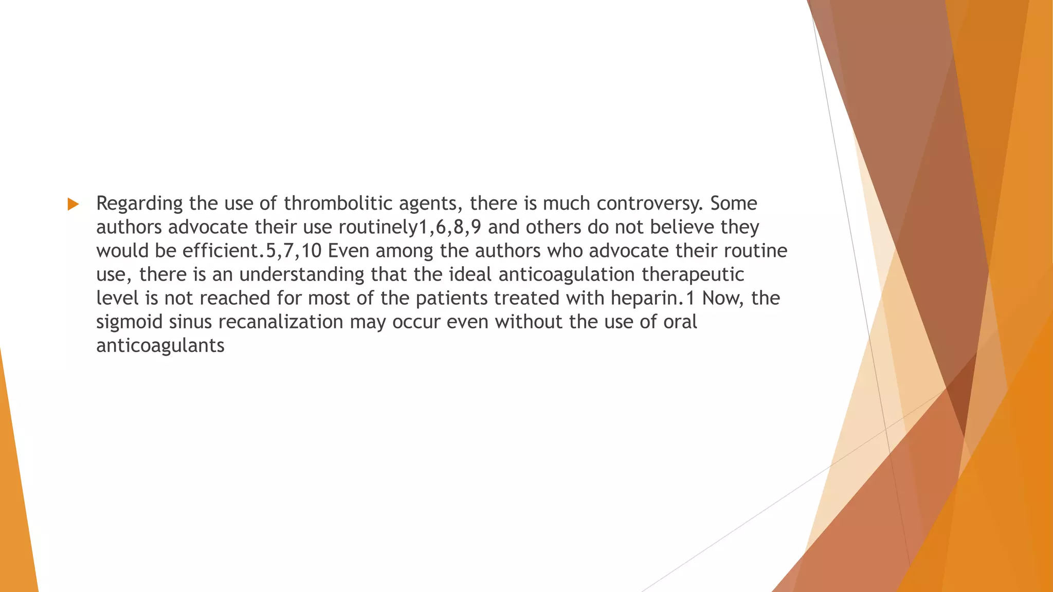  Regarding the use of thrombolitic agents, there is much controversy. Some
authors advocate their use routinely1,6,8,9 and others do not believe they
would be efficient.5,7,10 Even among the authors who advocate their routine
use, there is an understanding that the ideal anticoagulation therapeutic
level is not reached for most of the patients treated with heparin.1 Now, the
sigmoid sinus recanalization may occur even without the use of oral
anticoagulants
 