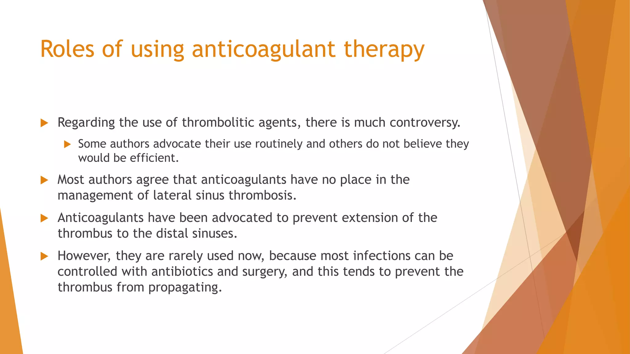 Roles of using anticoagulant therapy
 Regarding the use of thrombolitic agents, there is much controversy.
 Some authors advocate their use routinely and others do not believe they
would be efficient.
 Most authors agree that anticoagulants have no place in the
management of lateral sinus thrombosis.
 Anticoagulants have been advocated to prevent extension of the
thrombus to the distal sinuses.
 However, they are rarely used now, because most infections can be
controlled with antibiotics and surgery, and this tends to prevent the
thrombus from propagating.
 