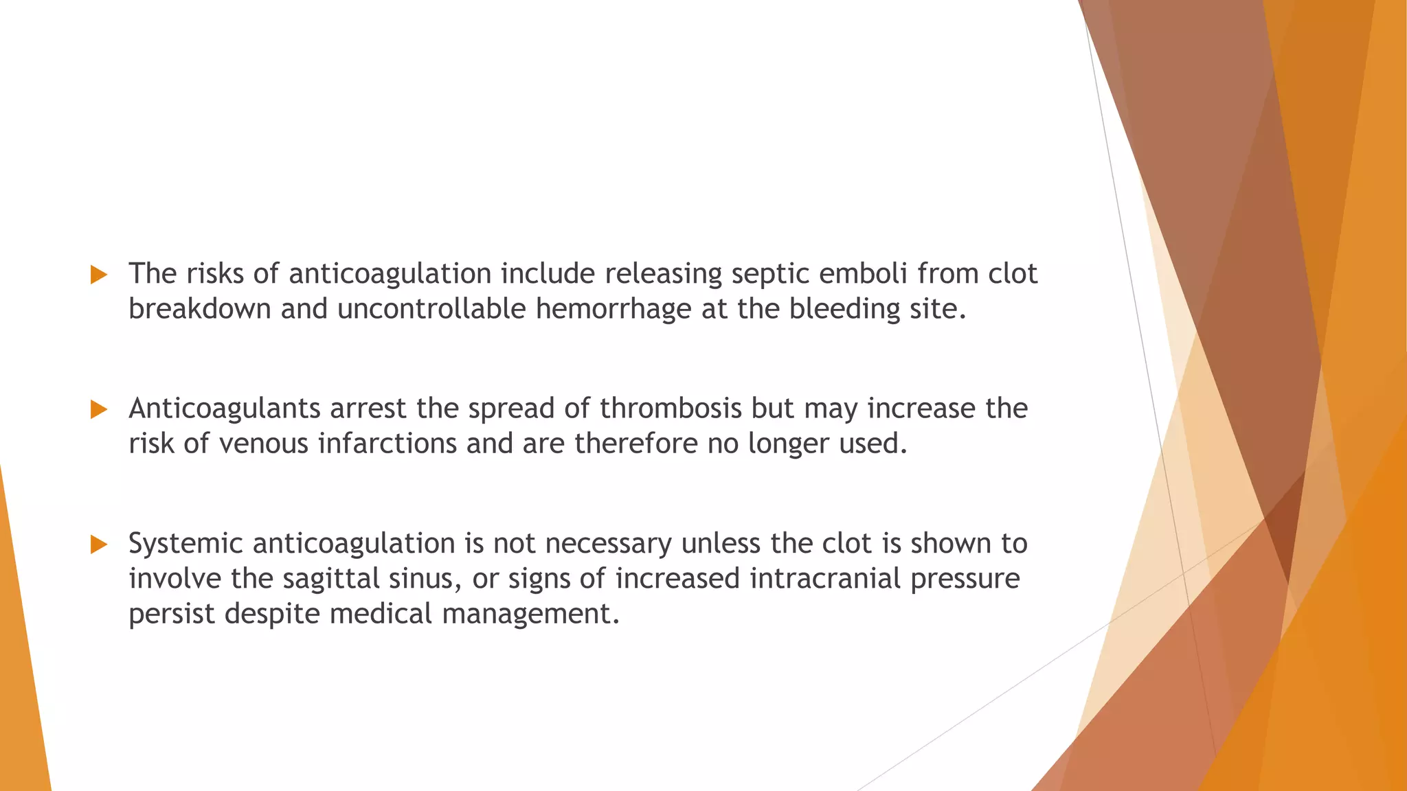 The risks of anticoagulation include releasing septic emboli from clot
breakdown and uncontrollable hemorrhage at the bleeding site.
 Anticoagulants arrest the spread of thrombosis but may increase the
risk of venous infarctions and are therefore no longer used.
 Systemic anticoagulation is not necessary unless the clot is shown to
involve the sagittal sinus, or signs of increased intracranial pressure
persist despite medical management.
 